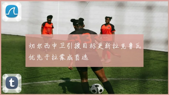 切尔西中卫引援目标更新拉克鲁瓦优先于拉蒙成首选