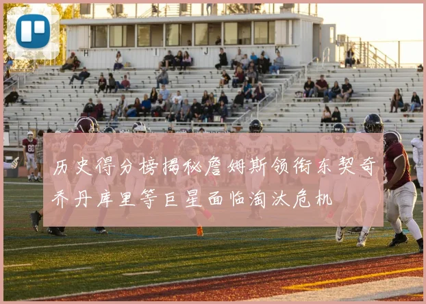 历史得分榜揭秘詹姆斯领衔东契奇乔丹库里等巨星面临淘汰危机