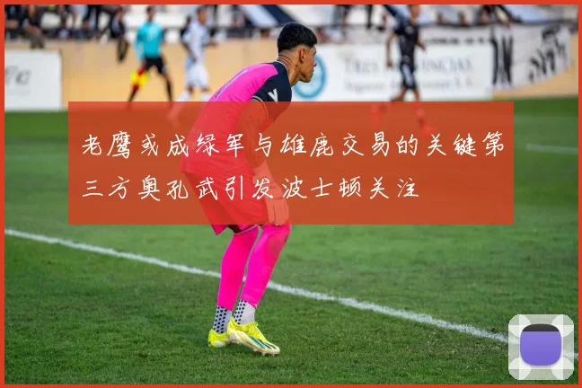 老鹰或成绿军与雄鹿交易的关键第三方奥孔武引发波士顿关注