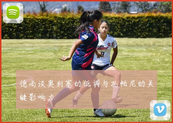 德尚谈奥利塞的低调与孔帕尼的关键影响力