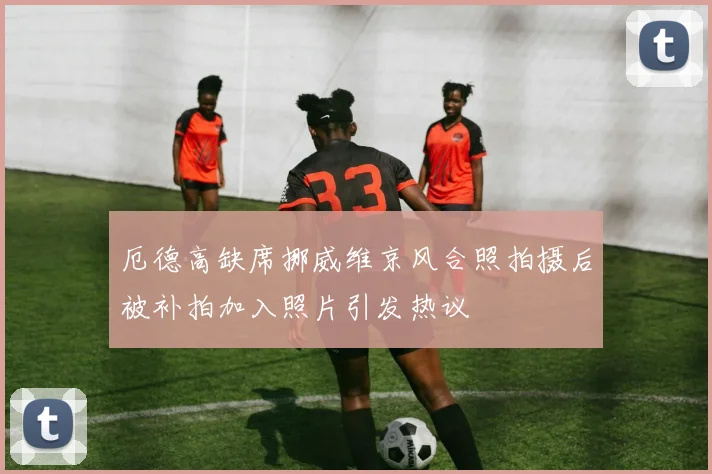 厄德高缺席挪威维京风合照拍摄后被补拍加入照片引发热议
