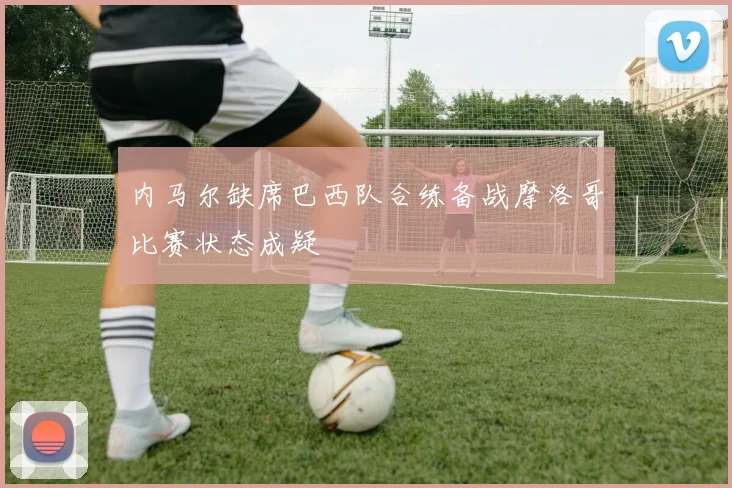 内马尔缺席巴西队合练备战摩洛哥比赛状态成疑