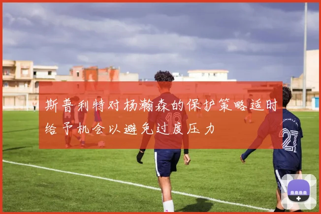 斯普利特对杨瀚森的保护策略适时给予机会以避免过度压力
