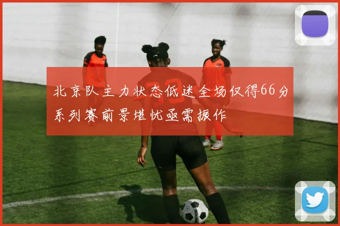 北京队主力状态低迷全场仅得66分系列赛前景堪忧亟需振作