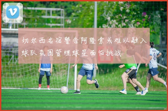 切尔西名宿警告阿隆索或难以融入球队氛围管理球星面临挑战