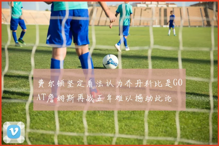 费尔顿坚定看法认为乔丹科比是GOAT詹姆斯再战五年难以撼动此论