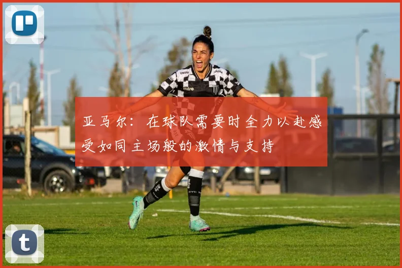 亚马尔：在球队需要时全力以赴感受如同主场般的激情与支持