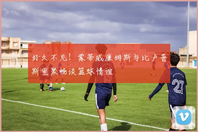 好久不见！蒙蒂威廉姆斯与比卢普斯重聚畅谈篮球情谊
